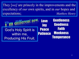4They [we] are princely in the improvements and the excellency of our own spirits, and in our hopes and expectations;                                        Matthew HenryI’m different now.GentlenessGoodness FaithMeekness TemperanceLoveJoyPeacePatienceGod’s Holy Spirit is within me,Producing His Fruit.