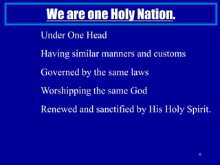 6We are one Holy Nation. Under One HeadHaving similar manners and customsGoverned by the same lawsWorshipping the same GodRenewed and sanctified by His Holy Spirit. 