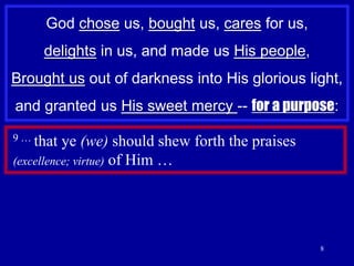 8God chose us, bought us, cares for us, delights in us, and made us His people,Brought usout of darkness into His glorious light, and granted us His sweet mercy -- for a purpose:9 … that ye (we) should shew forth the praises (excellence; virtue) of Him …