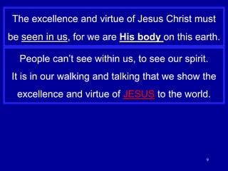 9The excellence and virtue of Jesus Christ must be seen in us, for we are His body on this earth.People can’t see within us, to see our spirit.It is in our walking and talking that we show the excellence and virtue of JESUS to the world.