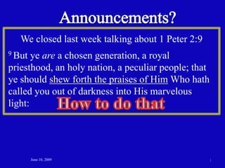Announcements? We closed last week talking about 1 Peter 2:9 9 But ye are a chosen generation, a royal priesthood, an holy nation, a peculiar people; that ye should shew forth the praises of Him Who hath called you out of darkness into His marvelous light:  How to do that June 10, 2009 1 