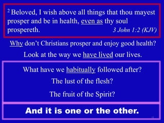 2 Beloved, I wish above all things that thou mayest prosper and be in health, even as thy soul prospereth.                                        3 John 1:2 (KJV) 11Why don’t Christians prosper and enjoy good health?Look at the way we have livedour lives.What have we habitually followed after?The lust of the flesh?The fruit of the Spirit?And it is one or the other.