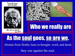 Who we really are12As the soul goes, so are we.Abstain from fleshly lusts in thought, word, and deed; they war against the soul.