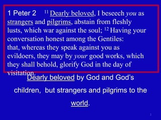 1 Peter 2    11 Dearly beloved, I beseech you as strangers and pilgrims, abstain from fleshly lusts, which war against the soul; 12 Having your conversation honest among the Gentiles: that, whereas they speak against you as evildoers, they may by your good works, which they shall behold, glorify God in the day of visitation. 2Dearly beloved by God and God’s children,  but strangers and pilgrims to the world.