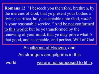 Romans 12  1 I beseech you therefore, brethren, by the mercies of God, that ye present your bodies a living sacrifice, holy, acceptable unto God, which is your reasonable service. 2 And be not conformed to this world: but be ye transformed by the renewing of your mind, that ye may prove what is that good, and acceptable, and perfect, Will of God. 3As citizens of Heaven, andAs strangers and pilgrims in this world,                we are not supposed to fit in.