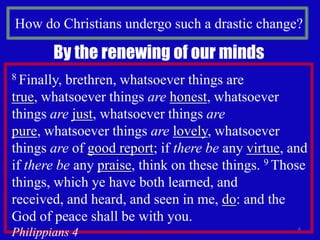 How do Christians undergo such a drastic change?6By the renewing of our minds8 Finally, brethren, whatsoever things are true, whatsoever things arehonest, whatsoever things arejust, whatsoever things arepure, whatsoever things arelovely, whatsoever things are of good report; if there be any virtue, and if there be any praise, think on these things. 9 Those things, which ye have both learned, and received, and heard, and seen in me, do: and the God of peace shall be with you.                                                         Philippians 4