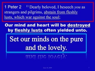 June 10, 200971 Peter 2    11 Dearly beloved, I beseech you as strangers and pilgrims, abstain from fleshly lusts, which war against the soul; Our mind and heart will be destroyed by fleshly lusts often yielded unto.Set our minds on the pureand the lovely.
