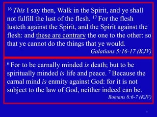 16 This I say then, Walk in the Spirit, and ye shall not fulfill the lust of the flesh. 17 For the flesh lusteth against the Spirit, and the Spirit against the flesh: and these are contrary the one to the other: so that ye cannot do the things that ye would. Galatians 5:16-17 (KJV) 86 For to be carnally minded is death; but to be spiritually minded is life and peace. 7 Because the carnal mind is enmity against God: for it is not subject to the law of God, neither indeed can be.                                  Romans 8:6-7 (KJV) 