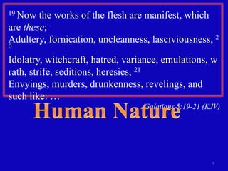 19 Now the works of the flesh are manifest, which are these; Adultery, fornication, uncleanness, lasciviousness, 20 Idolatry, witchcraft, hatred, variance, emulations, wrath, strife, seditions, heresies, 21 Envyings, murders, drunkenness, revelings, and such like: …Galatians 5:19-21 (KJV) 9Human Nature