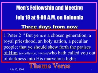 Men’s Fellowship and Meeting July 18 at 9:00 A.M. on Koinonia Three days from now July 15, 2009 1 Peter 2  9  But ye  are  a chosen generation, a royal priesthood, an holy nation, a peculiar people;  that ye should shew forth the praises of Him   (excellence; virtue) who hath called you out of darkness into His marvelous light: 