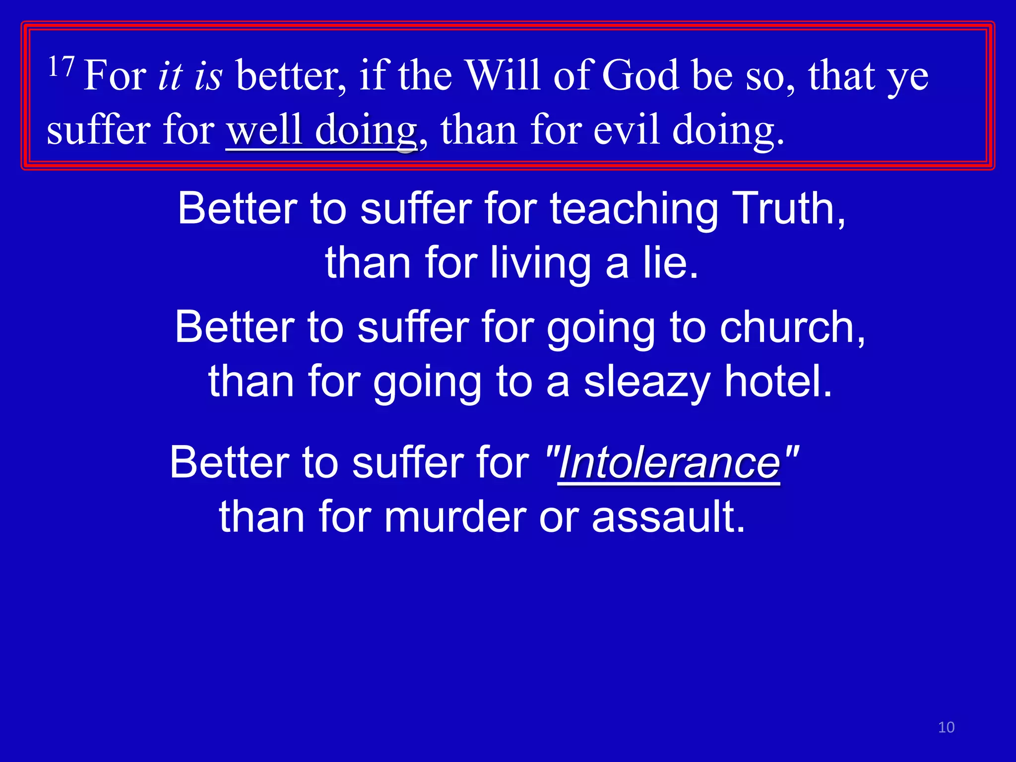 17 For it is better, if the Will of God be so, that ye
suffer for well doing, than for evil doing.
10
Better to suffer for teaching Truth,
than for living a lie.
Better to suffer for going to church,
than for going to a sleazy hotel.
Better to suffer for "Intolerance"
than for murder or assault.
 