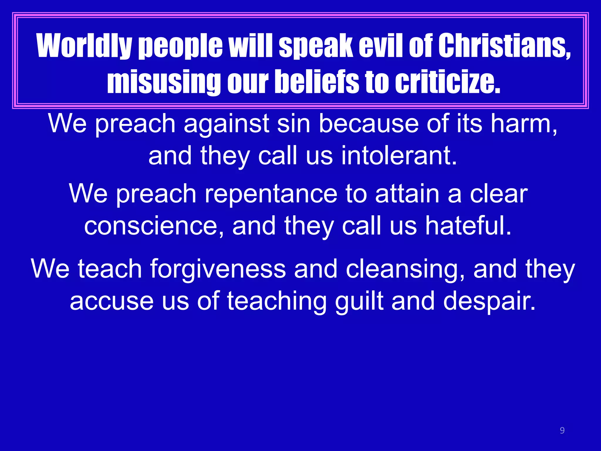 Worldly people will speak evil of Christians,
misusing our beliefs to criticize.
9
We preach against sin because of its harm,
and they call us intolerant.
We preach repentance to attain a clear
conscience, and they call us hateful.
We teach forgiveness and cleansing, and they
accuse us of teaching guilt and despair.
 