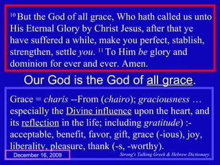 10  But the God of all grace, Who hath called us unto His Eternal Glory by Christ Jesus, after that ye have suffered a while, make you perfect, stablish, strengthen, settle  you .  11  To Him  be  glory and dominion for ever and ever. Amen.  Our God is the God of  all grace . Grace =  charis  --From ( chairo );  graciousness  … especially the  Divine influence  upon the heart, and its  reflection  in the life; including  gratitude ) :- acceptable, benefit, favor, gift, grace (-ious), joy, liberality, pleasure, thank (-s, -worthy). Strong's Talking Greek & Hebrew Dictionary. December 16, 2009 