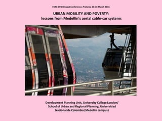 ESRC-DFID Impact Conference, Pretoria, 16-18 March 2016
URBAN MOBILITY AND POVERTY:
lessons from Medellin's aerial cable-car systems
Development Planning Unit, University College London/
School of Urban and Regional Planning, Universidad
Nacional de Colombia (Medellín campus)
 