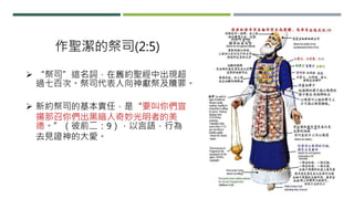 作聖潔的祭司(2:5)
 “祭司”這名詞，在舊約聖經中出現超
過七百次。祭司代表人向神獻祭及贖罪。
 新約祭司的基本責任，是“要叫你們宣
揚那召你們出黑暗入奇妙光明者的美
德。”（彼前二：9），以言語，行為
去見證神的大愛。
 