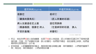 • 所以，他在你們信的人就為寶貴，在那不信的人有話說：匠人所棄的石頭已作了房角的頭
塊石頭。又說：作了絆腳的石頭，跌人的磐石。他們既不順從，就在道理上絆跌；他們這
樣絆跌也是預定的。(2:7-8)
• 許多時候，人對屬靈事物的看法，竟與神的看法南轅北轍，神所寶貴的，人們竟然撇棄不
用；相反地，神所棄絕的，人們卻視如珍寶。
信耶穌的人(2:7-8) 不信耶穌的人(2:7-8)
信靠它
（寶貴的房角石）
拒絕它
（匠人所棄的石頭）
將人生建造在它上面
（根基穩固，信靠它 的人
不至於羞愧）
因它而跌倒
（它是絆腳的石頭， 跌人
的磐石）
5/22/2011 WARREN WANG
 