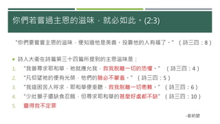 你們若嘗過主恩的滋味，就必如此。(2:3)
“你們要嘗嘗主恩的滋味，便知道他是美善。投靠他的人有福了。”（詩三四：8）
 詩人大衛在詩篇第三十四篇所提到的主恩滋味是：
1. “我曾尋求耶和華，祂就應允我，救我脫離一切的恐懼。” （詩三四：4）
2. “凡仰望祂的便有光榮，他們的臉必不蒙羞。”（詩三四：5）
3. “我這困苦人呼求，耶和華便垂聽，救我脫離一切患難。”（詩三四：6）
4. “少壯獅子還缺食忍餓，但尋求耶和華的甚麼好處都不缺”（詩三四：10）
5. 靈得救不定罪
-彭約瑟
 