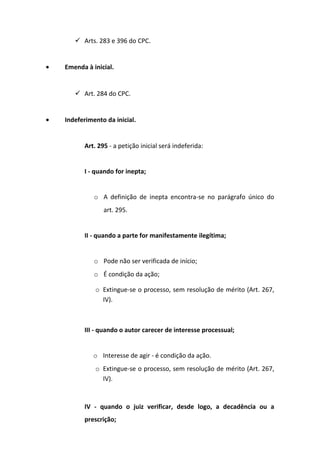  Arts. 283 e 396 do CPC.
•

Emenda à inicial.

 Art. 284 do CPC.
•

Indeferimento da inicial.

Art. 295 - a petição inicial será indeferida:
I - quando for inepta;
o A definição de inepta encontra-se no parágrafo único do
art. 295.
II - quando a parte for manifestamente ilegítima;
o Pode não ser verificada de início;
o É condição da ação;
o Extingue-se o processo, sem resolução de mérito (Art. 267,
IV).

III - quando o autor carecer de interesse processual;
o Interesse de agir - é condição da ação.
o Extingue-se o processo, sem resolução de mérito (Art. 267,
IV).

IV - quando o juiz verificar, desde logo, a decadência ou a
prescrição;

 