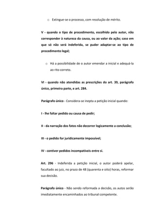 o Extingue-se o processo, com resolução de mérito.
V - quando o tipo de procedimento, escolhido pelo autor, não
corresponder à natureza da causa, ou ao valor da ação; caso em
que só não será indeferida, se puder adaptar-se ao tipo de
procedimento legal;
o Há a possibilidade de o autor emendar a inicial e adequá-la
ao rito correto.
VI - quando não atendidas as prescrições do art. 39, parágrafo
único, primeira parte, e art. 284.
Parágrafo único - Considera-se inepta a petição inicial quando:
I - lhe faltar pedido ou causa de pedir;
II - da narração dos fatos não decorrer logicamente a conclusão;
III - o pedido for juridicamente impossível;
IV - contiver pedidos incompatíveis entre si.
Art. 296 - Indeferida a petição inicial, o autor poderá apelar,
facultado ao juiz, no prazo de 48 (quarenta e oito) horas, reformar
sua decisão.
Parágrafo único - Não sendo reformada a decisão, os autos serão
imediatamente encaminhados ao tribunal competente.

 