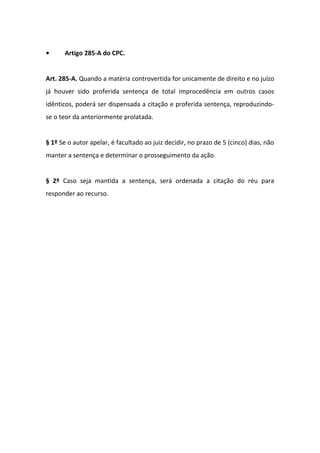 •

Artigo 285-A do CPC.

Art. 285-A. Quando a matéria controvertida for unicamente de direito e no juízo
já houver sido proferida sentença de total improcedência em outros casos
idênticos, poderá ser dispensada a citação e proferida sentença, reproduzindose o teor da anteriormente prolatada.
§ 1º Se o autor apelar, é facultado ao juiz decidir, no prazo de 5 (cinco) dias, não
manter a sentença e determinar o prosseguimento da ação.
§ 2º Caso seja mantida a sentença, será ordenada a citação do réu para
responder ao recurso.

 