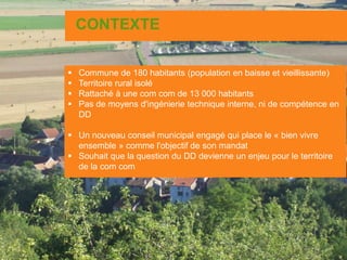 CONTEXTE
 Commune de 180 habitants (population en baisse et vieillissante)
 Territoire rural isolé
 Rattaché à une com com de 13 000 habitants
 Pas de moyens d'ingénierie technique interne, ni de compétence en
DD
 Un nouveau conseil municipal engagé qui place le « bien vivre
ensemble » comme l'objectif de son mandat
 Souhait que la question du DD devienne un enjeu pour le territoire
de la com com
 