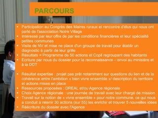 PARCOURS
 Participation au Congrès des Maires ruraux et rencontre d'élus qui nous ont
parlé de l'association Notre Village
 Intéressé par leur offre de par les conditions financières et leur spécialité
petites communes
 Visite de NV et mise ne place d'un groupe de travail pour établir un
diagnostic à partir de leur grille
 Résultats = Programme de 50 actions et Copil regroupant des habitants
 Ecriture par nous du dossier pour la reconnaissance – envoi au ministère et
à la DDT
 Résultat expertise : projet pas prêt notamment sur questions du lien et de la
cohérence entre l'ambition « bien vivre ensemble »/ description du territoire
et actions mises en place
 Ressources proposées : DREAL et/ou Agence régionale
 Choix Agence régionale : une journée de travail avec leur chargé de mission
 Travail sur la notion de « vivre ensemble » pour notre commune, ce qui nous
a conduit à retenir 30 actions (sur 55) les enrichir et trouver 5 nouvelles idées
 Réécriture du dossier avec l'Agence
 