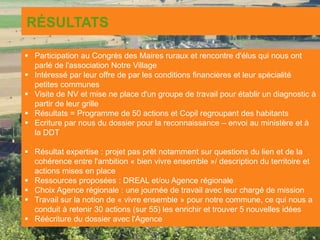 RÉSULTATS
 Participation au Congrès des Maires ruraux et rencontre d'élus qui nous ont
parlé de l'association Notre Village
 Intéressé par leur offre de par les conditions financières et leur spécialité
petites communes
 Visite de NV et mise ne place d'un groupe de travail pour établir un diagnostic à
partir de leur grille
 Résultats = Programme de 50 actions et Copil regroupant des habitants
 Ecriture par nous du dossier pour la reconnaissance – envoi au ministère et à
la DDT
 Résultat expertise : projet pas prêt notamment sur questions du lien et de la
cohérence entre l'ambition « bien vivre ensemble »/ description du territoire et
actions mises en place
 Ressources proposées : DREAL et/ou Agence régionale
 Choix Agence régionale : une journée de travail avec leur chargé de mission
 Travail sur la notion de « vivre ensemble » pour notre commune, ce qui nous a
conduit à retenir 30 actions (sur 55) les enrichir et trouver 5 nouvelles idées
 Réécriture du dossier avec l'Agence
 
