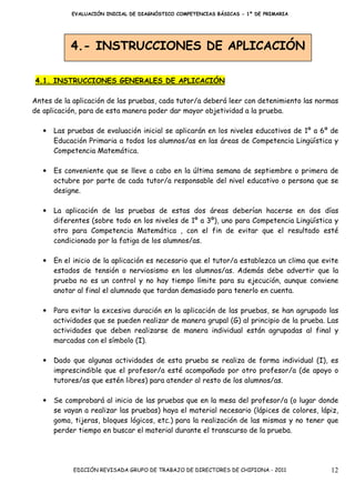 EVALUACIÓN INICIAL DE DIAGNÓSTICO COMPETENCIAS BÁSICAS - 1º DE PRIMARIA




            4.- INSTRUCCIONES DE APLICACIÓN

4.1. INSTRUCCIONES GENERALES DE APLICACIÓN

Antes de la aplicación de las pruebas, cada tutor/a deberá leer con detenimiento las normas
de aplicación, para de esta manera poder dar mayor objetividad a la prueba.

   •   Las pruebas de evaluación inicial se aplicarán en los niveles educativos de 1º a 6º de
       Educación Primaria a todos los alumnos/as en las áreas de Competencia Lingüística y
       Competencia Matemática.

   •   Es conveniente que se lleve a cabo en la última semana de septiembre o primera de
       octubre por parte de cada tutor/a responsable del nivel educativo o persona que se
       designe.

   •   La aplicación de las pruebas de estas dos áreas deberían hacerse en dos días
       diferentes (sobre todo en los niveles de 1º a 3º), uno para Competencia Lingüística y
       otro para Competencia Matemática , con el fin de evitar que el resultado esté
       condicionado por la fatiga de los alumnos/as.

   •   En el inicio de la aplicación es necesario que el tutor/a establezca un clima que evite
       estados de tensión o nerviosismo en los alumnos/as. Además debe advertir que la
       prueba no es un control y no hay tiempo límite para su ejecución, aunque conviene
       anotar al final el alumnado que tardan demasiado para tenerlo en cuenta.

   •   Para evitar la excesiva duración en la aplicación de las pruebas, se han agrupado las
       actividades que se pueden realizar de manera grupal (G) al principio de la prueba. Las
       actividades que deben realizarse de manera individual están agrupadas al final y
       marcadas con el símbolo (I).

   •   Dado que algunas actividades de esta prueba se realiza de forma individual (I), es
       imprescindible que el profesor/a esté acompañado por otro profesor/a (de apoyo o
       tutores/as que estén libres) para atender al resto de los alumnos/as.

   •   Se comprobará al inicio de las pruebas que en la mesa del profesor/a (o lugar donde
       se vayan a realizar las pruebas) haya el material necesario (lápices de colores, lápiz,
       goma, tijeras, bloques lógicos, etc.) para la realización de las mismas y no tener que
       perder tiempo en buscar el material durante el transcurso de la prueba.




             EDICIÓN REVISADA GRUPO DE TRABAJO DE DIRECTORES DE CHIPIONA - 2011            12
 