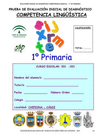 EVALUACIÓN INICIAL DE DIAGNÓSTICO COMPETENCIAS BÁSICAS - 1º DE PRIMARIA



PRUEBA DE EVALUACIÓN INICIAL DE DIAGNÓSTICO

   COMPETENCIA LINGÜÍSTICA

                                                                     CALIFICACIÓN




                                                                     TOTAL: ........




                  1º Primaria
                        CURSO ESCOLAR: 201 -201



  Nombre del alumno/a __________________________

  Tutor/a _______________________________

  Fecha ______________                   Número Orden _______

  Colegio __________________________________

  Localidad: CHIPIONA - CÁDIZ




      EDICIÓN REVISADA GRUPO DE TRABAJO DE DIRECTORES DE CHIPIONA - 2011               18
 