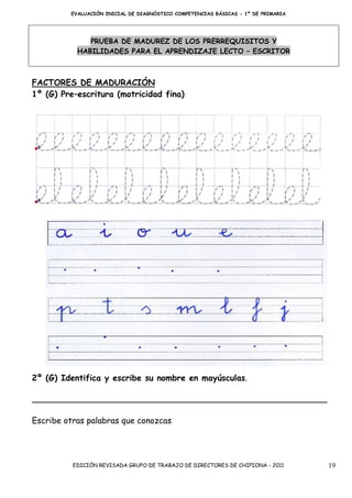 EVALUACIÓN INICIAL DE DIAGNÓSTICO COMPETENCIAS BÁSICAS - 1º DE PRIMARIA




              PRUEBA DE MADUREZ DE LOS PRERREQUISITOS Y
           HABILIDADES PARA EL APRENDIZAJE LECTO – ESCRITOR



FACTORES DE MADURACIÓN
1º (G) Pre–escritura (motricidad fina)




2º (G) Identifica y escribe su nombre en mayúsculas.




Escribe otras palabras que conozcas




          EDICIÓN REVISADA GRUPO DE TRABAJO DE DIRECTORES DE CHIPIONA - 2011       19
 