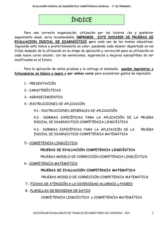 EVALUACIÓN INICIAL DE DIAGNÓSTICO COMPETENCIAS BÁSICAS - 1º DE PRIMARIA




                                       ÍNDICE

       Para una correcta organización, utilización por los tutores /as y posterior
seguimiento anual, seria recomendable IMPRIMIR ESTE DOSSIER DE PRUEBAS DE
EVALUACION INICIAL DE DIAGNÓSTICO para cada uno de los niveles educativos.
Siguiendo este índice y preferiblemente en color, quedando cada dossier depositado en los
Ciclos después de la utilización en su etapa de aplicación y corrección para su utilización en
cada nuevo curso escolar, con las anotaciones, sugerencias y mejoras susceptibles de ser
modificadas en el futuro.

      Para la aplicación de estas pruebas y la entrega al alumnado, pueden imprimirse o
fotocopiarse en blanco y negro y por ambas caras para economizar gastos de impresión.


      1.- PRESENTACIÓN

      2.- CARACTERÍSTICAS

      3.- AGRADECIMIENTOS

      4.- INSTRUCCIONES DE APLICACIÓN

            4.1.- INSTRUCCIONES GENERALES DE APLICACIÓN

            4.2.- NORMAS ESPECÍFICAS PARA LA APLICACIÓN DE LA PRUEBA
            INICIAL DE DIAGNOSTICO COMPETENCIA LINGÜÍSTICA

            4.3.- NORMAS ESPECÍFICAS PARA LA APLICACIÓN DE LA                         PRUEBA
            INICIAL DE DIAGNOSTICO COMPETENCIA MATEMÁTICA

      5.- COMPETENCIA LINGÜÍSTICA

                 PRUEBAS DE EVALUACIÓN COMPETENCIA LINGÜÍSTICA

                 PRUEBAS MODELO DE CORRECCIÓN COMPETENCIA LINGÜÍSTICA

      6.- COMPETENCIA MATEMÁTICA

                 PRUEBAS DE EVALUACIÓN COMPETENCIA MATEMÁTICA

                  PRUEBAS MODELO DE CORRECCIÓN COMPETENCIA MATEMÁTICA

       7.- FICHAS DE ATENCIÓN A LA DIVERSIDAD ALUMNOS y PADRES

       8.- PLANILLAS DE RECOGIDA DE DATOS

                  COMPETENCIA LINGÜÍSTICA y COMPETENCIA MATEMÁTICA



            EDICIÓN REVISADA GRUPO DE TRABAJO DE DIRECTORES DE CHIPIONA - 2011              2
 