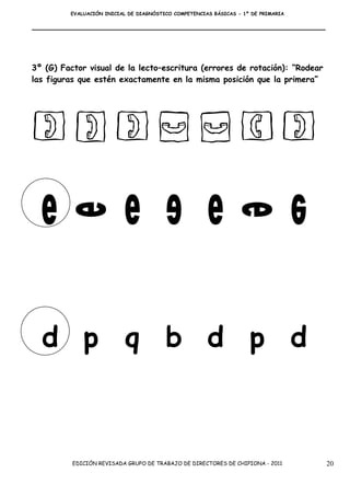EVALUACIÓN INICIAL DE DIAGNÓSTICO COMPETENCIAS BÁSICAS - 1º DE PRIMARIA




3º (G) Factor visual de la lecto–escritura (errores de rotación): “Rodear
las figuras que estén exactamente en la misma posición que la primera”




  d p q b d p d



          EDICIÓN REVISADA GRUPO DE TRABAJO DE DIRECTORES DE CHIPIONA - 2011       20
 