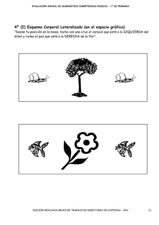 EVALUACIÓN INICIAL DE DIAGNÓSTICO COMPETENCIAS BÁSICAS - 1º DE PRIMARIA




4º (I) Esquema Corporal Lateralizado (en el espacio gráfico)
“Desde tu posición en la mesa, tacha con una cruz el caracol que está a la IZQUIERDA del
árbol y rodea el pez que está a la DERECHA de la flor”.




            EDICIÓN REVISADA GRUPO DE TRABAJO DE DIRECTORES DE CHIPIONA - 2011         21
 