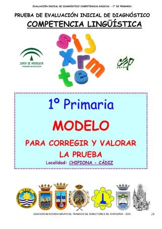EVALUACIÓN INICIAL DE DIAGNÓSTICO COMPETENCIAS BÁSICAS - 1º DE PRIMARIA



PRUEBA DE EVALUACIÓN INICIAL DE DIAGNÓSTICO

   COMPETENCIA LINGÜÍSTICA




               1º Primaria
                   MODELO
   PARA CORREGIR Y VALORAR
                        LA PRUEBA
              Localidad: CHIPIONA - CÁDIZ




     EDICIÓN REVISADA GRUPO DE TRABAJO DE DIRECTORES DE CHIPIONA - 2011        24
 