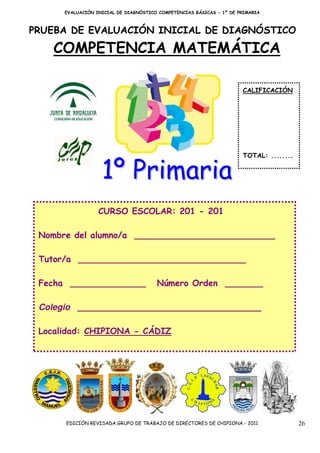 EVALUACIÓN INICIAL DE DIAGNÓSTICO COMPETENCIAS BÁSICAS - 1º DE PRIMARIA



PRUEBA DE EVALUACIÓN INICIAL DE DIAGNÓSTICO

    COMPETENCIA MATEMÁTICA

                                                                      CALIFICACIÓN




                                                                      TOTAL: ........


                   1º Primaria
                  CURSO ESCOLAR: 201 - 201

 Nombre del alumno/a __________________________

 Tutor/a _______________________________

 Fecha ______________                  Número Orden _______

 Colegio __________________________________

 Localidad: CHIPIONA - CÁDIZ




      EDICIÓN REVISADA GRUPO DE TRABAJO DE DIRECTORES DE CHIPIONA - 2011                26
 