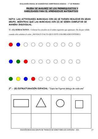 EVALUACIÓN INICIAL DE DIAGNÓSTICO COMPETENCIAS BÁSICAS - 1º DE PRIMARIA


                    PRUEBA DE MADUREZ DE LOS PRERREQUISITOS Y
                  HABILIDADES PARA EL APRENDIZAJE MATEMÁTICO


NOTA: LAS ACTIVIDADES MARCADAS CON (G) SE PUEDEN REALIZAR EN GRAN
GRUPO, MIENTRAS QUE LAS MARCADAS CON (I) SE DEBEN COMPLETAR DE
MANERA INDIVIDUAL.

1º.- (G) SERIACIONES. Colorear los círculos en el orden siguiente que aparecen. (Se da por válido

cuando sólo señalen el color, ¡NO HACE FALTA QUE ESTÉ COLOREADO ENTERO.)




2º.- (G) ESTRUCTURACIÓN ESPACIAL: “Copia las figuras debajo de cada una”




             EDICIÓN REVISADA GRUPO DE TRABAJO DE DIRECTORES DE CHIPIONA - 2011                     27
 