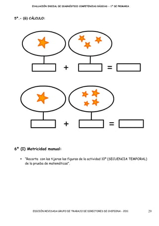 EVALUACIÓN INICIAL DE DIAGNÓSTICO COMPETENCIAS BÁSICAS - 1º DE PRIMARIA




5º.- (G) CÁLCULO:




6º (I) Motricidad manual:

     “Recorta con las tijeras las figuras de la actividad 10º (SECUENCIA TEMPORAL)
     de la prueba de matemáticas”.




          EDICIÓN REVISADA GRUPO DE TRABAJO DE DIRECTORES DE CHIPIONA - 2011         29
 
