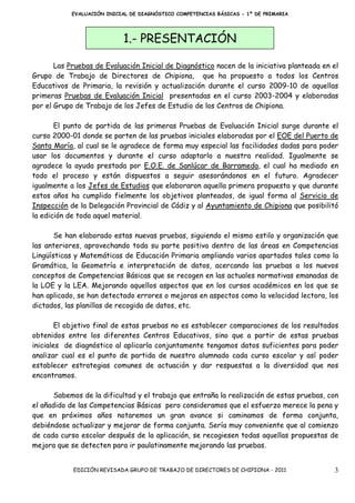 EVALUACIÓN INICIAL DE DIAGNÓSTICO COMPETENCIAS BÁSICAS - 1º DE PRIMARIA




                            1.- PRESENTACIÓN

       Las Pruebas de Evaluación Inicial de Diagnóstico nacen de la iniciativa planteada en el
Grupo de Trabajo de Directores de Chipiona, que ha propuesto a todos los Centros
Educativos de Primaria, la revisión y actualización durante el curso 2009-10 de aquellas
primeras Pruebas de Evaluación Inicial presentadas en el curso 2003-2004 y elaboradas
por el Grupo de Trabajo de los Jefes de Estudio de los Centros de Chipiona.

       El punto de partida de las primeras Pruebas de Evaluación Inicial surge durante el
curso 2000-01 donde se parten de las pruebas iniciales elaboradas por el EOE del Puerto de
Santa María, al cual se le agradece de forma muy especial las facilidades dadas para poder
usar los documentos y durante el curso adaptarlo a nuestra realidad. Igualmente se
agradece la ayuda prestada por E.O.E. de Sanlúcar de Barrameda, el cual ha mediado en
todo el proceso y están dispuestos a seguir asesorándonos en el futuro. Agradecer
igualmente a los Jefes de Estudios que elaboraron aquella primera propuesta y que durante
estos años ha cumplido fielmente los objetivos planteados, de igual forma al Servicio de
Inspección de la Delegación Provincial de Cádiz y al Ayuntamiento de Chipiona que posibilitó
la edición de todo aquel material.

       Se han elaborado estas nuevas pruebas, siguiendo el mismo estilo y organización que
las anteriores, aprovechando toda su parte positiva dentro de las áreas en Competencias
Lingüísticas y Matemáticas de Educación Primaria ampliando varios apartados tales como la
Gramática, la Geometría e interpretación de datos, acercando las pruebas a los nuevos
conceptos de Competencias Básicas que se recogen en las actuales normativas emanadas de
la LOE y la LEA. Mejorando aquellos aspectos que en los cursos académicos en los que se
han aplicado, se han detectado errores o mejoras en aspectos como la velocidad lectora, los
dictados, las planillas de recogida de datos, etc.

        El objetivo final de estas pruebas no es establecer comparaciones de los resultados
obtenidos entre los diferentes Centros Educativos, sino que a partir de estas pruebas
iniciales de diagnóstico al aplicarla conjuntamente tengamos datos suficientes para poder
analizar cual es el punto de partida de nuestro alumnado cada curso escolar y así poder
establecer estrategias comunes de actuación y dar respuestas a la diversidad que nos
encontramos.

      Sabemos de la dificultad y el trabajo que entraña la realización de estas pruebas, con
el añadido de las Competencias Básicas pero consideramos que el esfuerzo merece la pena y
que en próximos años notaremos un gran avance si caminamos de forma conjunta,
debiéndose actualizar y mejorar de forma conjunta. Sería muy conveniente que al comienzo
de cada curso escolar después de la aplicación, se recogiesen todas aquellas propuestas de
mejora que se detecten para ir paulatinamente mejorando las pruebas.


            EDICIÓN REVISADA GRUPO DE TRABAJO DE DIRECTORES DE CHIPIONA - 2011              3
 