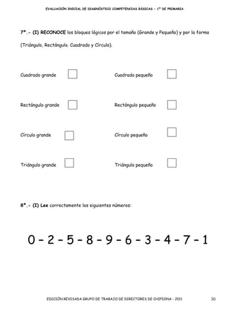 EVALUACIÓN INICIAL DE DIAGNÓSTICO COMPETENCIAS BÁSICAS - 1º DE PRIMARIA




7º.- (I) RECONOCE los bloques lógicos por el tamaño (Grande y Pequeño) y por la forma

(Triángulo, Rectángulo. Cuadrado y Círculo).




Cuadrado grande                                Cuadrado pequeño




Rectángulo grande                              Rectángulo pequeño




Círculo grande                                 Círculo pequeño




Triángulo grande                               Triángulo pequeño




8º.- (I) Lee correctamente los siguientes números:




   0–2–5–8–9–6–3–4–7–1



            EDICIÓN REVISADA GRUPO DE TRABAJO DE DIRECTORES DE CHIPIONA - 2011          30
 