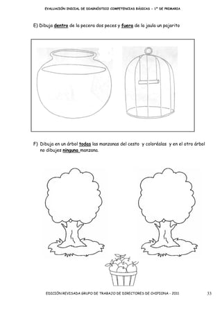 EVALUACIÓN INICIAL DE DIAGNÓSTICO COMPETENCIAS BÁSICAS - 1º DE PRIMARIA




E) Dibuja dentro de la pecera dos peces y fuera de la jaula un pajarito




F) Dibuja en un árbol todas las manzanas del cesto y coloréalas y en el otro árbol
   no dibujes ninguna manzana.




      EDICIÓN REVISADA GRUPO DE TRABAJO DE DIRECTORES DE CHIPIONA - 2011             33
 