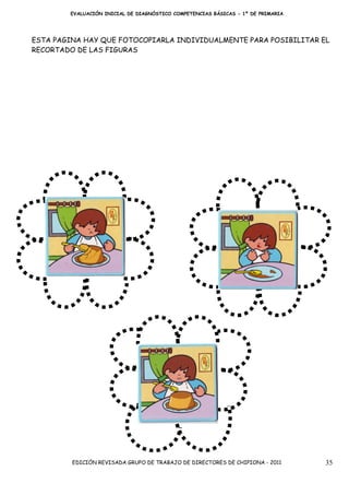 EVALUACIÓN INICIAL DE DIAGNÓSTICO COMPETENCIAS BÁSICAS - 1º DE PRIMARIA




ESTA PAGINA HAY QUE FOTOCOPIARLA INDIVIDUALMENTE PARA POSIBILITAR EL
RECORTADO DE LAS FIGURAS




         EDICIÓN REVISADA GRUPO DE TRABAJO DE DIRECTORES DE CHIPIONA - 2011       35
 