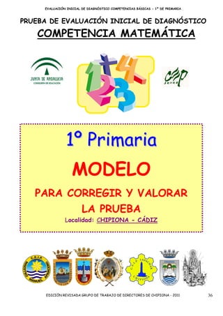 EVALUACIÓN INICIAL DE DIAGNÓSTICO COMPETENCIAS BÁSICAS - 1º DE PRIMARIA



PRUEBA DE EVALUACIÓN INICIAL DE DIAGNÓSTICO

   COMPETENCIA MATEMÁTICA




               1º Primaria
                   MODELO
   PARA CORREGIR Y VALORAR
                        LA PRUEBA
               Localidad: CHIPIONA - CÁDIZ




     EDICIÓN REVISADA GRUPO DE TRABAJO DE DIRECTORES DE CHIPIONA - 2011        36
 