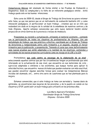 EVALUACIÓN INICIAL DE DIAGNÓSTICO COMPETENCIAS BÁSICAS - 1º DE PRIMARIA


Competencias Básicas del alumnado de forma similar a las Pruebas de Evaluación y
Diagnostico. Dada su complejidad y la falta de un referente pedagógico similar, dicho
trabajo quedo solo en las buenas intenciones.

      Este curso de 2009-10, desde el Grupo de Trabajo de Directores se quiere retomar
este tema, ya que nos parece que es un instrumento de evaluación bastante útil, y como
innovación pedagógica, el perfeccionar un buen trabajo , creemos que es un reto que
redundará sin duda en la mejora de la calidad de la enseñanza de nuestros centros y de
toda Chipiona.. Aparte estamos convencidos que este nuevo material tendrá similar
proyección en otros Centros de la provincia e incluso de Andalucía.

       Proponemos su revisión y actualización, utilizando el material existente , contando
con la participación de todos los claustros de profesores/as de Chipiona. Con una
metodología de trabajo, que sea práctica y efectiva, coordinada por el Grupo de Trabajo
de Directores y temporalizada entre este trimestre y el segundo, dejando el tercer
trimestre para la publicación, y presentación, Teniendo el curso que viene definitivamente
unas nuevas pruebas que estén adaptadas a la realidad de los objetivos, contenidos y
actividades de los nuevos proyectos curriculares como se recoge en la LOE y la LEA.

        Pretendemos, que cada centro se encargue de la elaboración de un nivel ,
seleccionando aquellos centros que por las circunstancias tengan un profesorado que esté
interesado en la actualización de ese nivel, que encuentre en sus materiales de ciclo ,
ejercicios adaptados o similares a los existentes, que busque textos para aplicar la
velocidad lectora, que encuentre nuevos dictados que puedan evaluarse con más exactitud,
que puedan encontrar algunas sencillas tareas para evaluar las Competencias Básicas
iniciales del alumnado, etc.… entre otra serie de cuestiones que se han planteado para la
mejora.

      Estamos convencidos, que si este trabajo se toma con seriedad y buenas dosis de
optimismo, se encontraran mas mejoras de las previstas, y de la puesta en común en los
Claustros y ETCP, podrá salir un buen trabajo para utilizarlo en los próximos años.

                                             Luis Mario Aparcero Fernández
                                         Coordinador Grupo de Trabajo Directores
                                              Chipiona – Octubre 2009




            EDICIÓN REVISADA GRUPO DE TRABAJO DE DIRECTORES DE CHIPIONA - 2011               5
 