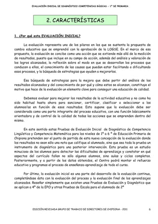 EVALUACIÓN INICIAL DE DIAGNÓSTICO COMPETENCIAS BÁSICAS - 1º DE PRIMARIA




                      2. CARACTERÍSTICAS

1. ¿Por qué esta EVALUACIÓN INICIAL?

       La evaluación representa uno de los pilares en los que se sustenta la propuesta de
cambio educativo que se emprendió con la aprobación de la LOGSE. En el marco de esa
propuesta, la evaluación se concibe como una acción que se extiende más allá de la medición
de resultados, puesto que incluye en su campo de acción, además del análisis y valoración de
los logros alcanzados, la reflexión sobre el modo en que se desarrollan los procesos que
conducen a ellos, el conocimiento de las causas que puedan estar facilitando o dificultando
esos procesos, y la búsqueda de estrategias que ayuden a mejorarlos.

      Esa búsqueda de estrategias para la mejora que debe partir del análisis de los
resultados alcanzados y del conocimiento de por qué y cómo estos se alcanzan, constituye el
motivo que hace de la evaluación un elemento clave para conseguir una educación de calidad.

      Debemos evaluar para mejorar los resultados de la actividad educativa y no como ha
sido habitual hasta ahora para sancionar, certificar, clasificar o seleccionar a los
alumnos/as en función de esos resultados. Esto supone que la evaluación debe ser
considerada como una parte integrante del proceso educativo, con una función básicamente
orientadora y de control de la calidad de todas las acciones que se emprenden dentro del
mismo.

       En este sentido estas Pruebas de Evaluación Inicial de Diagnóstico de Competencia
Lingüística y Competencia Matemática para los niveles de 1º a 6 º de Educación Primaria de
Chipiona pretenden ser el punto de partida de esta nueva concepción de la evaluación donde
los resultados no sean sólo una nota que califique al alumnado, sino que sea toda la prueba un
instrumento de diagnóstico para una posterior intervención. Esta prueba es un estudio
minucioso de los alumnos para detectar las dificultades de aprendizaje y constatar en qué
aspectos del currículo fallan no sólo algunos alumnos, sino aulas y ciclos completos.
Posteriormente, y a partir de los datos obtenidos, el Centro podrá montar el refuerzo
educativo y programas el proceso de enseñanza-aprendizaje de todo el curso.

       Por último, la evaluación inicial es una parte del desarrollo de la evaluación continua,
completándose ésta con la evaluación del proceso y la evaluación final de los aprendizajes
alcanzados. Reseñar simplemente que existen unas Pruebas de Evaluación y Diagnóstico que
se aplican a 4º de la EPO y otras Pruebas de Escala para el alumnado de 2º




            EDICIÓN REVISADA GRUPO DE TRABAJO DE DIRECTORES DE CHIPIONA - 2011               6
 