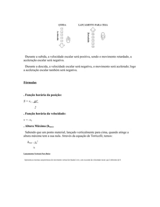 Durante a subida, a velocidade escalar será positiva, sendo o movimento retardado, a
aceleração escalar será negativa.
Durante a descida, a velocidade escalar será negativa, o movimento será acelerado; logo
a aceleração escalar também será negativa.
Fórmulas
. Função horária da posição:
S = vo - gt²
2
. Função horária da velocidade:
v = -vo
. Altura Máxima (hmax):
Sabendo que um ponto material, lançado verticalmente para cima, quando atinge a
altura máxima tem a sua nula. Através da equação de Torricelli; temos:
hmax = vo
2
2g
Lançamentos Verticais Para Baixo
Apresenta as mesmas características do movimento vertical de Queda Livre, com excessão da velocidade incial, que é diferente de 0.
 