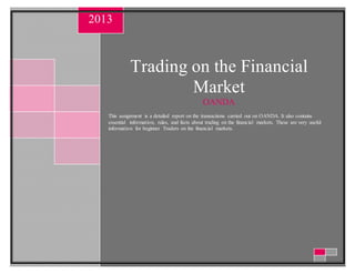 Trading on the Financial
Market
OANDA
This assignment is a detailed report on the transactions carried out on OANDA. It also contains
essential information, rules, and facts about trading on the financial markets. These are very useful
information for beginner Traders on the financial markets.
2013
 
