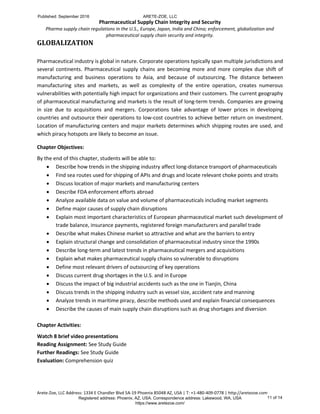 Pharmaceutical Supply Chain Integrity and Security
Pharma supply chain regulations in the U.S., Europe, Japan, India and China; enforcement, globalization and
pharmaceutical supply chain security and integrity.
Arete-Zoe, LLC Address: 1334 E Chandler Blvd 5A-19 Phoenix 85048 AZ, USA | T: +1-480-409-0778 | http://aretezoe.com
GLOBALIZATION
Pharmaceutical industry is global in nature. Corporate operations typically span multiple jurisdictions and
several continents. Pharmaceutical supply chains are becoming more and more complex due shift of
manufacturing and business operations to Asia, and because of outsourcing. The distance between
manufacturing sites and markets, as well as complexity of the entire operation, creates numerous
vulnerabilities with potentially high impact for organizations and their customers. The current geography
of pharmaceutical manufacturing and markets is the result of long-term trends. Companies are growing
in size due to acquisitions and mergers. Corporations take advantage of lower prices in developing
countries and outsource their operations to low-cost countries to achieve better return on investment.
Location of manufacturing centers and major markets determines which shipping routes are used, and
which piracy hotspots are likely to become an issue.
Chapter Objectives:
By the end of this chapter, students will be able to:
 Describe how trends in the shipping industry affect long-distance transport of pharmaceuticals
 Find sea routes used for shipping of APIs and drugs and locate relevant choke points and straits
 Discuss location of major markets and manufacturing centers
 Describe FDA enforcement efforts abroad
 Analyze available data on value and volume of pharmaceuticals including market segments
 Define major causes of supply chain disruptions
 Explain most important characteristics of European pharmaceutical market such development of
trade balance, insurance payments, registered foreign manufacturers and parallel trade
 Describe what makes Chinese market so attractive and what are the barriers to entry
 Explain structural change and consolidation of pharmaceutical industry since the 1990s
 Describe long-term and latest trends in pharmaceutical mergers and acquisitions
 Explain what makes pharmaceutical supply chains so vulnerable to disruptions
 Define most relevant drivers of outsourcing of key operations
 Discuss current drug shortages in the U.S. and in Europe
 Discuss the impact of big industrial accidents such as the one in Tianjin, China
 Discuss trends in the shipping industry such as vessel size, accident rate and manning
 Analyze trends in maritime piracy, describe methods used and explain financial consequences
 Describe the causes of main supply chain disruptions such as drug shortages and diversion
Chapter Activities:
Watch 8 brief video presentations
Reading Assignment: See Study Guide
Further Readings: See Study Guide
Evaluation: Comprehension quiz
Published: September 2016 ARETE-ZOE, LLC
Registered address: Phoenix, AZ, USA. Correspondence address: Lakewood, WA, USA
https://www.aretezoe.com/
11 of 14
 