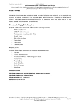 Pharmaceutical Supply Chain Integrity and Security
Pharma supply chain regulations in the U.S., Europe, Japan, India and China; enforcement, globalization and
pharmaceutical supply chain security and integrity.
Arete-Zoe, LLC Address: 1334 E Chandler Blvd 5A-19 Phoenix 85048 AZ, USA | T: +1-480-409-0778 | http://aretezoe.com
CASE STUDIES
Interactive case studies are included to show variety of incidents that occurred in the industry and
resulted in adverse consequence. All use cases were widely publicized. Students are expected to
conduct their own research and answer questions as presented. Hints may point directly to the
source or refer to study guides, as appropriate.
Pharmaceutical Supply Chain Disruptions
Students will be asked to research and review the following incidents:
 Adulterated heparin
 1080 infant formula scare
 Toxic capsules manufactured in China
 Canada Drugs
 $80 million burglary
 Tianjin blast
 Fake Lipitor
 Cobalt 60 theft
Shipping routes
Students will be asked to research the following geographical areas:
 Gibraltar
 Eastern Mediterranean
 The Strait of Malacca and the Singapore Strait
 Horn of Africa
 Panama Canal
 South China Sea
 Strait of Hormuz
 Suez Canal
Chapter Activities:
Individual research into specific incidents of supply chain disruptions
Individual research into shipping routes
Further Readings: See Study Guide
Evaluation: Interactive quiz
Published: September 2016 ARETE-ZOE, LLC
Registered address: Phoenix, AZ, USA. Correspondence address: Lakewood, WA, USA
https://www.aretezoe.com/
13 of 14
 