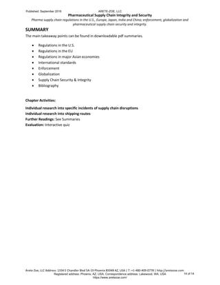 Pharmaceutical Supply Chain Integrity and Security
Pharma supply chain regulations in the U.S., Europe, Japan, India and China; enforcement, globalization and
pharmaceutical supply chain security and integrity.
Arete-Zoe, LLC Address: 1334 E Chandler Blvd 5A-19 Phoenix 85048 AZ, USA | T: +1-480-409-0778 | http://aretezoe.com
SUMMARY
The main takeaway points can be found in downloadable pdf summaries.
 Regulations in the U.S.
 Regulations in the EU
 Regulations in major Asian economies
 International standards
 Enforcement
 Globalization
 Supply Chain Security & Integrity
 Bibliography
Chapter Activities:
Individual research into specific incidents of supply chain disruptions
Individual research into shipping routes
Further Readings: See Summaries
Evaluation: Interactive quiz
Published: September 2016 ARETE-ZOE, LLC
Registered address: Phoenix, AZ, USA. Correspondence address: Lakewood, WA, USA
https://www.aretezoe.com/
14 of 14
 