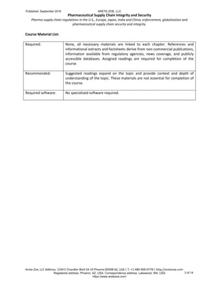 Pharmaceutical Supply Chain Integrity and Security
Pharma supply chain regulations in the U.S., Europe, Japan, India and China; enforcement, globalization and
pharmaceutical supply chain security and integrity.
Arete-Zoe, LLC Address: 1334 E Chandler Blvd 5A-19 Phoenix 85048 AZ, USA | T: +1-480-409-0778 | http://aretezoe.com
Course Material List:
Required: None, all necessary materials are linked to each chapter. References and
informational extracts and factsheets derive from non-commercial publications,
information available from regulatory agencies, news coverage, and publicly
accessible databases. Assigned readings are required for completion of the
course.
Recommended: Suggested readings expand on the topic and provide context and depth of
understanding of the topic. These materials are not essential for completion of
the course.
Required software: No specialized software required.
Published: September 2016 ARETE-ZOE, LLC
Registered address: Phoenix, AZ, USA. Correspondence address: Lakewood, WA, USA
https://www.aretezoe.com/
3 of 14
 